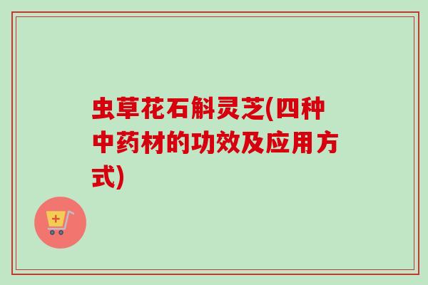 虫草花石斛灵芝(四种材的功效及应用方式)