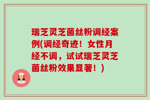 瑞芝灵芝菌丝粉调经案例(调经奇迹!女性不调,试试瑞芝灵芝菌丝粉效果显著!) 瑞芝灵芝菌丝粉调经案例(调经奇迹!女性不调,试试瑞芝灵芝菌丝粉效果显著!)