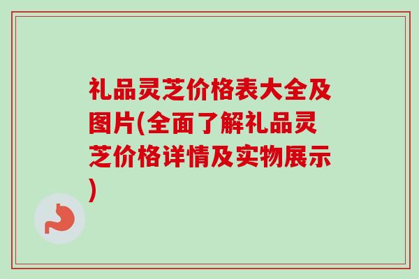 礼品灵芝价格表大全及图片(全面了解礼品灵芝价格详情及实物展示)