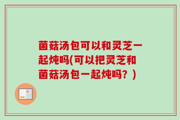 菌菇汤包可以和灵芝一起炖吗(可以把灵芝和菌菇汤包一起炖吗?) 菌菇汤包可以和灵芝一起炖吗(可以把灵芝和菌菇汤包一起炖吗?)