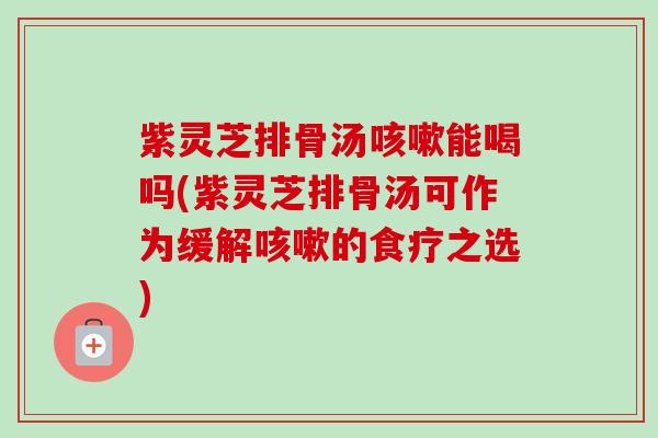 紫灵芝排骨汤能喝吗(紫灵芝排骨汤可作为缓解的食疗之选) 紫灵芝排骨汤能喝吗(紫灵芝排骨汤可作为缓解的食疗之选)