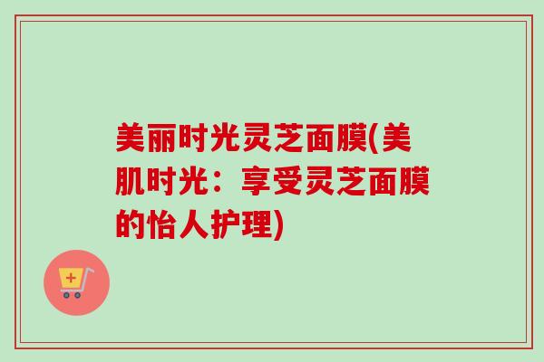 美丽时光灵芝面膜(美肌时光:享受灵芝面膜的怡人护理) 美丽时光灵芝面膜(美肌时光:享受灵芝面膜的怡人护理)