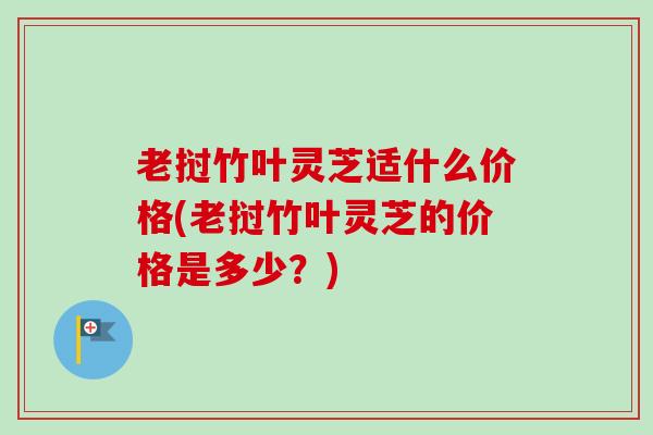 老挝竹叶灵芝适什么价格(老挝竹叶灵芝的价格是多少?) 老挝竹叶灵芝适什么价格(老挝竹叶灵芝的价格是多少?)