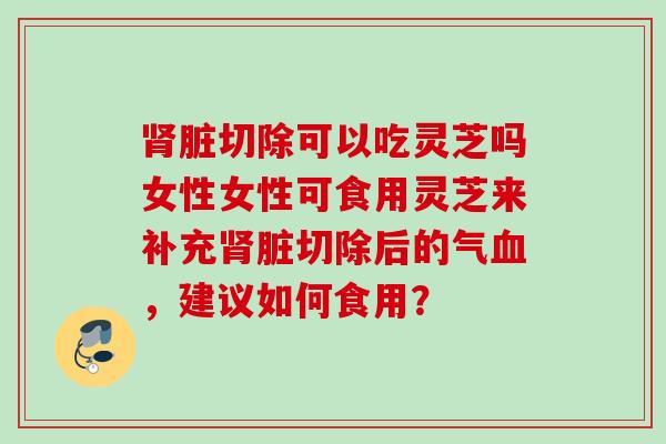 脏切除可以吃灵芝吗女性女性可食用灵芝来补充脏切除后的气,建议如何食用? 脏切除可以吃灵芝吗女性女性可食用灵芝来补充脏切除后的气,建议如何食用?
