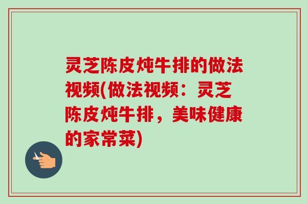 灵芝陈皮炖牛排的做法视频(做法视频:灵芝陈皮炖牛排,美味健康的家常菜) 灵芝陈皮炖牛排的做法视频(做法视频:灵芝陈皮炖牛排,美味健康的家常菜)