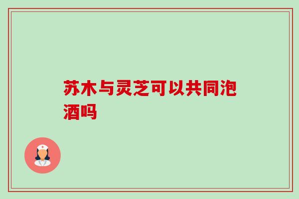 苏木与灵芝可以共同泡酒吗