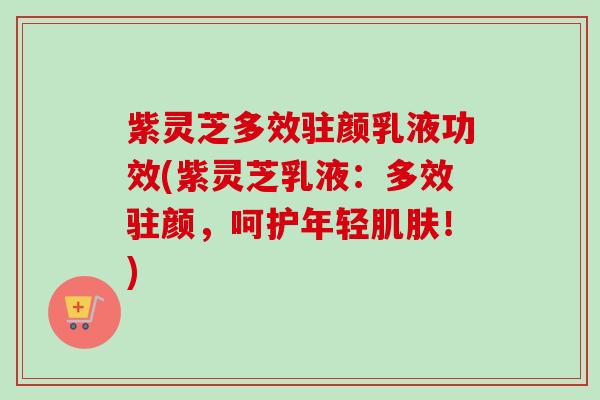 紫灵芝多效驻颜乳液功效(紫灵芝乳液：多效驻颜，呵护年轻！)