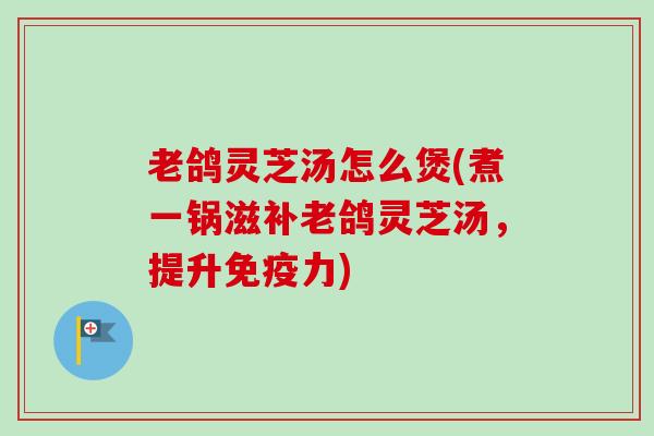 老鸽灵芝汤怎么煲(煮一锅滋补老鸽灵芝汤,提升免疫力) 老鸽灵芝汤怎么煲(煮一锅滋补老鸽灵芝汤,提升免疫力)
