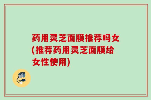 药用灵芝面膜推荐吗女(推荐药用灵芝面膜给女性使用)
