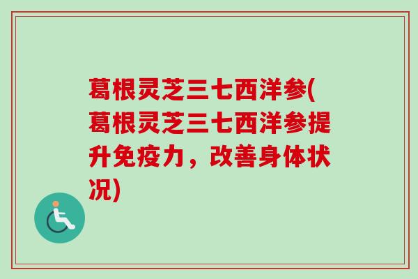 葛根灵芝三七西洋参(葛根灵芝三七西洋参提升免疫力，改善身体状况)