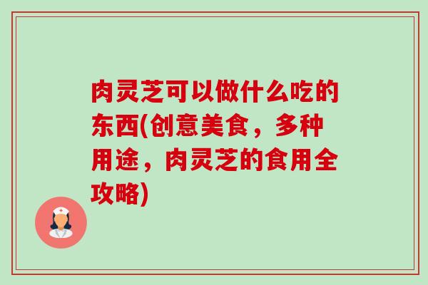 肉灵芝可以做什么吃的东西(创意美食,多种用途,肉灵芝的食用全攻略) 肉灵芝可以做什么吃的东西(创意美食,多种用途,肉灵芝的食用全攻略)