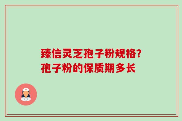 臻信灵芝孢子粉规格?孢子粉的保质期多长 臻信灵芝孢子粉规格?孢子粉的保质期多长