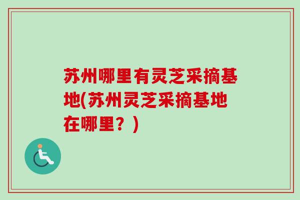 苏州哪里有灵芝采摘基地(苏州灵芝采摘基地在哪里?) 苏州哪里有灵芝采摘基地(苏州灵芝采摘基地在哪里?)