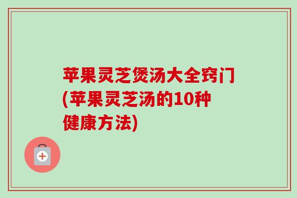 苹果灵芝煲汤大全窍门(苹果灵芝汤的10种健康方法) 苹果灵芝煲汤大全窍门(苹果灵芝汤的10种健康方法)