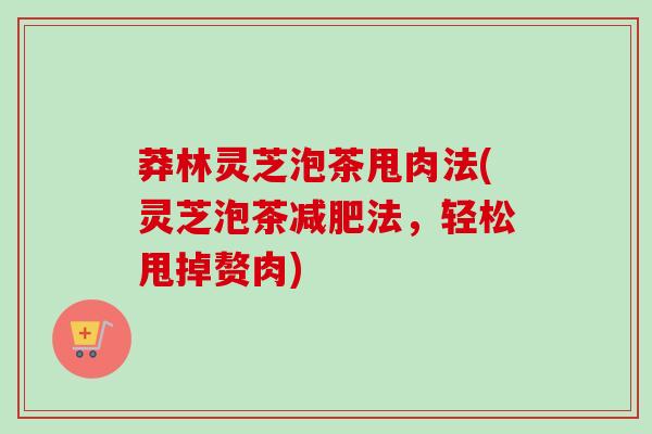 莽林灵芝泡茶甩肉法(灵芝泡茶法,轻松甩掉赘肉) 莽林灵芝泡茶甩肉法(灵芝泡茶法,轻松甩掉赘肉)