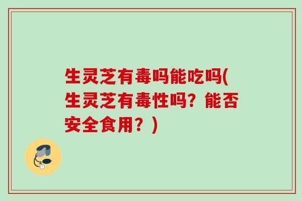生灵芝有毒吗能吃吗(生灵芝有毒性吗?能否安全食用?) 生灵芝有毒吗能吃吗(生灵芝有毒性吗?能否安全食用?)