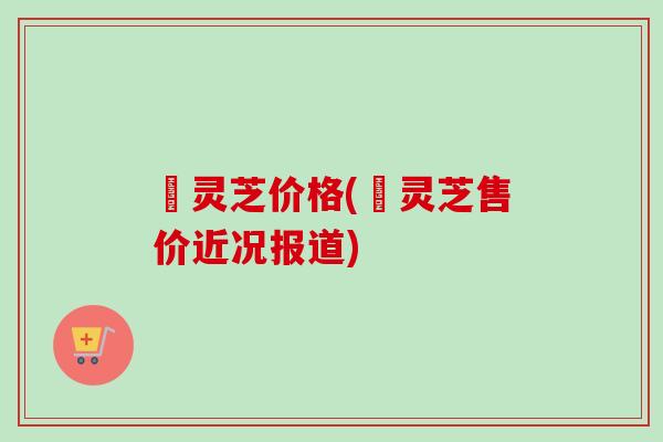 莙灵芝价格(莙灵芝售价近况报道)