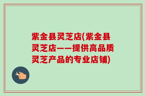 紫金县灵芝店(紫金县灵芝店——提供高品质灵芝产品的专业店铺) 紫金县灵芝店(紫金县灵芝店——提供高品质灵芝产品的专业店铺)