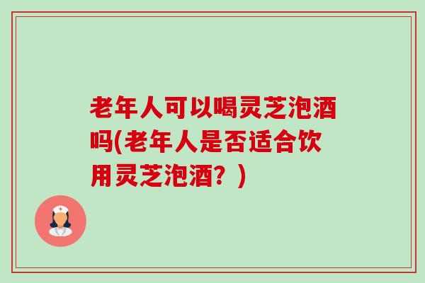 老年人可以喝灵芝泡酒吗(老年人是否适合饮用灵芝泡酒？)