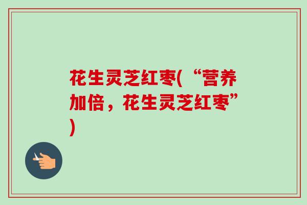 花生灵芝红枣(“营养加倍,花生灵芝红枣”) 花生灵芝红枣(“营养加倍,花生灵芝红枣”)