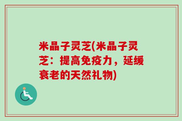 米晶子灵芝(米晶子灵芝:提高免疫力,延缓的天然礼物) 米晶子灵芝(米晶子灵芝:提高免疫力,延缓的天然礼物)