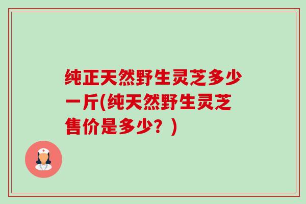 纯正天然野生灵芝多少一斤(纯天然野生灵芝售价是多少?) 纯正天然野生灵芝多少一斤(纯天然野生灵芝售价是多少?)