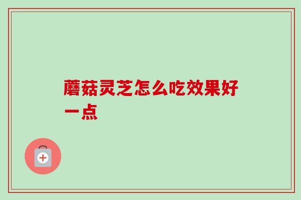 蘑菇灵芝怎么吃效果好一点 蘑菇灵芝怎么吃效果好一点