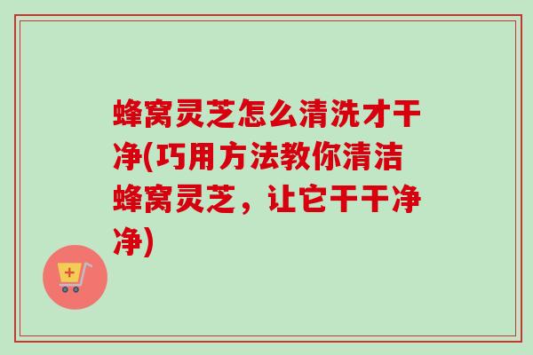 蜂窝灵芝怎么清洗才干净(巧用方法教你清洁蜂窝灵芝,让它干干净净) 蜂窝灵芝怎么清洗才干净(巧用方法教你清洁蜂窝灵芝,让它干干净净)