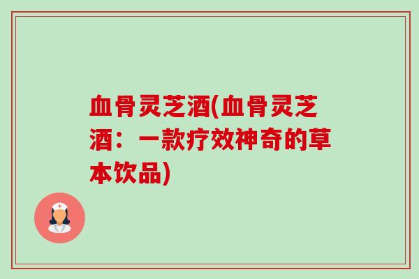 骨灵芝酒(骨灵芝酒:一款疗效神奇的草本饮品) 骨灵芝酒(骨灵芝酒:一款疗效神奇的草本饮品)