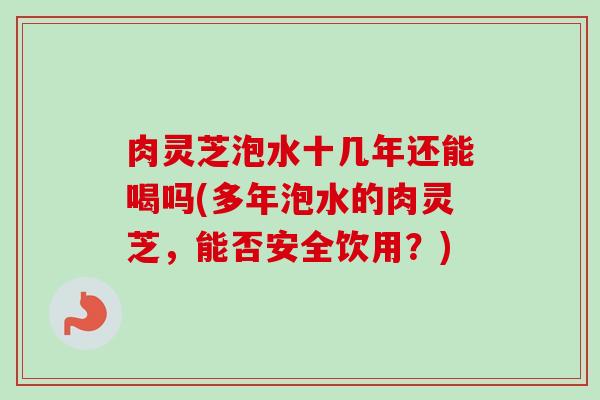 肉灵芝泡水十几年还能喝吗(多年泡水的肉灵芝,能否安全饮用?) 肉灵芝泡水十几年还能喝吗(多年泡水的肉灵芝,能否安全饮用?)
