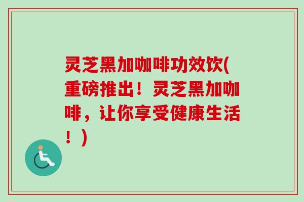 灵芝黑加咖啡功效饮(重磅推出!灵芝黑加咖啡,让你享受健康生活!) 灵芝黑加咖啡功效饮(重磅推出!灵芝黑加咖啡,让你享受健康生活!)