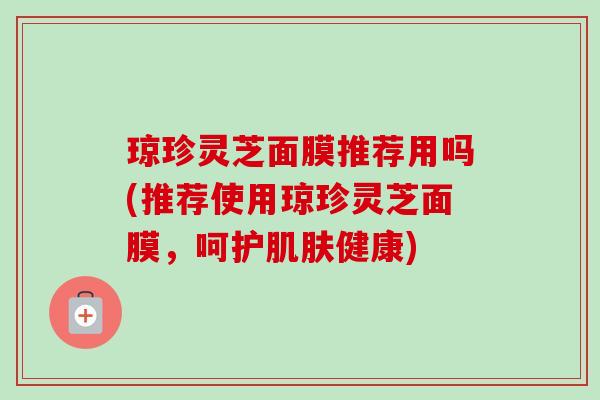 琼珍灵芝面膜推荐用吗(推荐使用琼珍灵芝面膜,呵护健康) 琼珍灵芝面膜推荐用吗(推荐使用琼珍灵芝面膜,呵护健康)