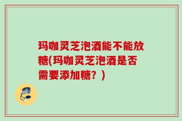玛咖灵芝泡酒能不能放糖(玛咖灵芝泡酒是否需要添加糖?) 玛咖灵芝泡酒能不能放糖(玛咖灵芝泡酒是否需要添加糖?)