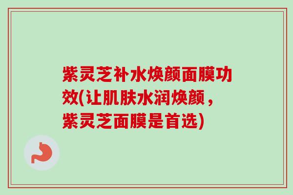 紫灵芝补水焕颜面膜功效(让水润焕颜,紫灵芝面膜是首选) 紫灵芝补水焕颜面膜功效(让水润焕颜,紫灵芝面膜是首选)