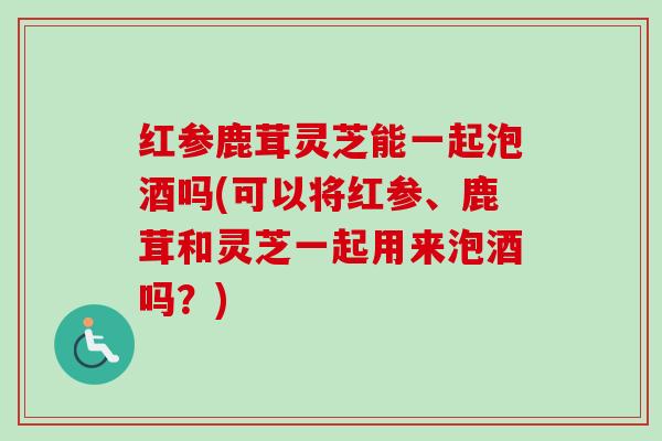 红参鹿茸灵芝能一起泡酒吗(可以将红参、鹿茸和灵芝一起用来泡酒吗？)