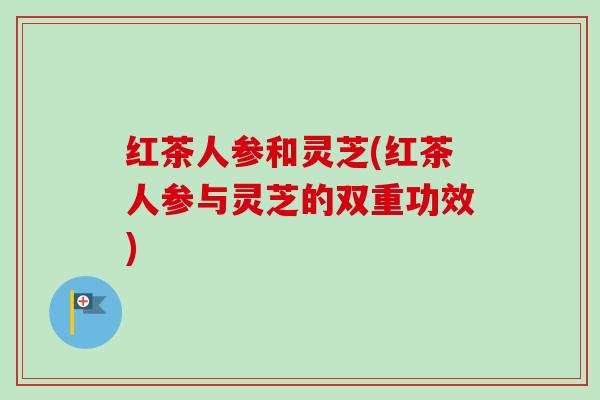 红茶人参和灵芝(红茶人参与灵芝的双重功效) 红茶人参和灵芝(红茶人参与灵芝的双重功效)