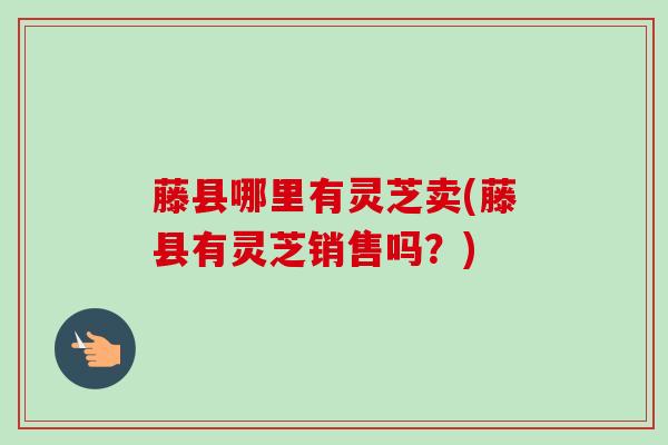 藤县哪里有灵芝卖(藤县有灵芝销售吗?) 藤县哪里有灵芝卖(藤县有灵芝销售吗?)