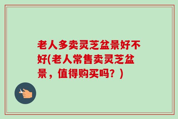 老人多卖灵芝盆景好不好(老人常售卖灵芝盆景，值得购买吗？)