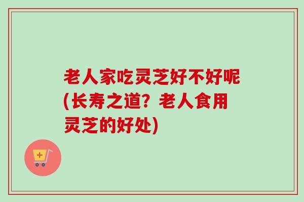 老人家吃灵芝好不好呢(长寿之道?老人食用灵芝的好处) 老人家吃灵芝好不好呢(长寿之道?老人食用灵芝的好处)