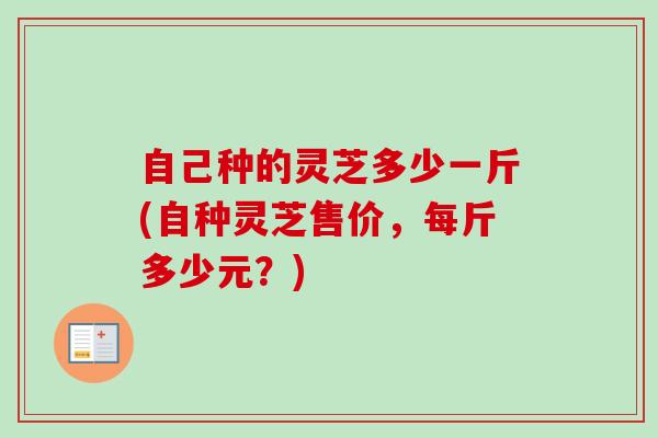自己种的灵芝多少一斤(自种灵芝售价,每斤多少元?) 自己种的灵芝多少一斤(自种灵芝售价,每斤多少元?)