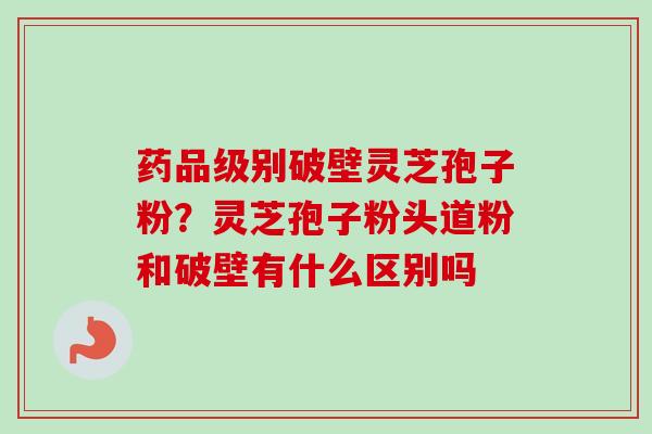 药品级别破壁灵芝孢子粉?灵芝孢子粉头道粉和破壁有什么区别吗 药品级别破壁灵芝孢子粉?灵芝孢子粉头道粉和破壁有什么区别吗