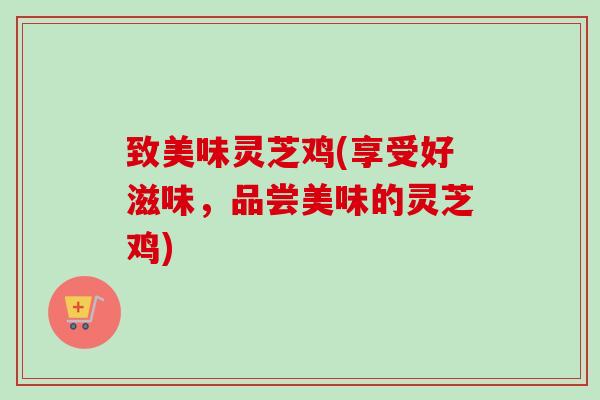 致美味灵芝鸡(享受好滋味,品尝美味的灵芝鸡) 致美味灵芝鸡(享受好滋味,品尝美味的灵芝鸡)