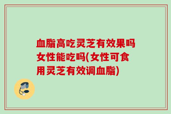 高吃灵芝有效果吗女性能吃吗(女性可食用灵芝有效调)