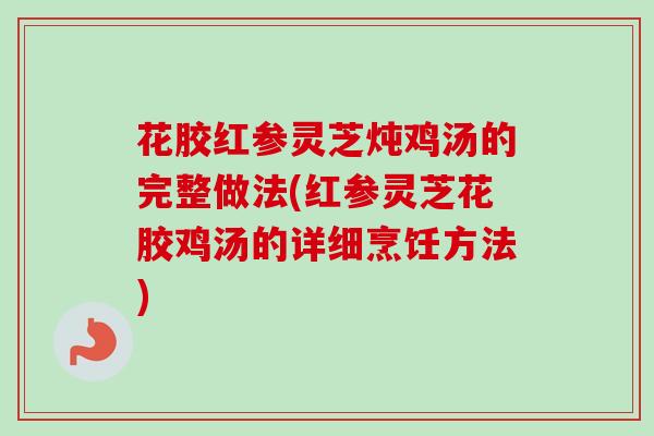 花胶红参灵芝炖鸡汤的完整做法(红参灵芝花胶鸡汤的详细烹饪方法)