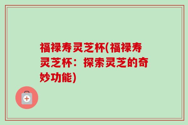 福禄寿灵芝杯(福禄寿灵芝杯:探索灵芝的奇妙功能) 福禄寿灵芝杯(福禄寿灵芝杯:探索灵芝的奇妙功能)