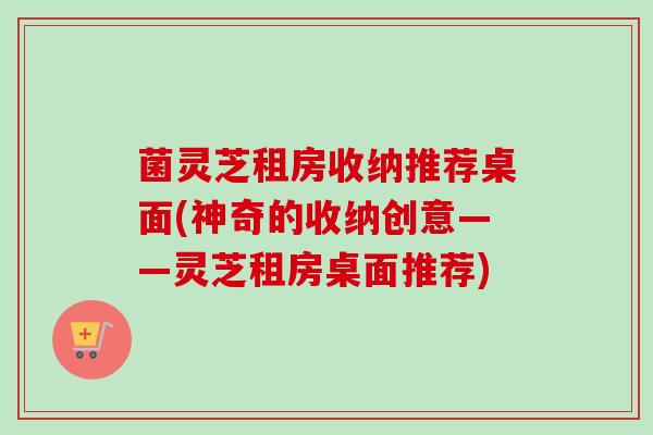 菌灵芝租房收纳推荐桌面(神奇的收纳创意——灵芝租房桌面推荐) 菌灵芝租房收纳推荐桌面(神奇的收纳创意——灵芝租房桌面推荐)