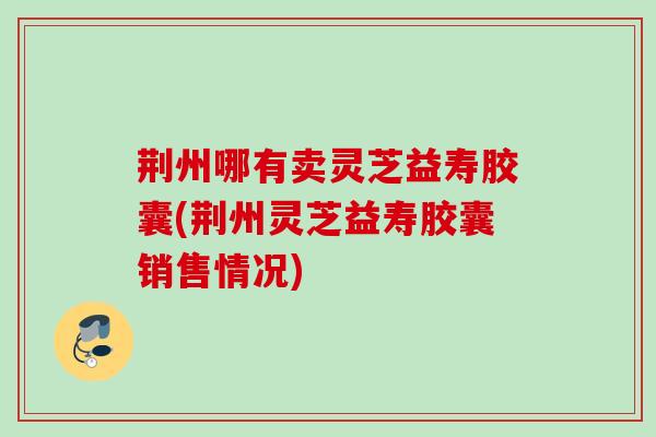 荆州哪有卖灵芝益寿胶囊(荆州灵芝益寿胶囊销售情况) 荆州哪有卖灵芝益寿胶囊(荆州灵芝益寿胶囊销售情况)