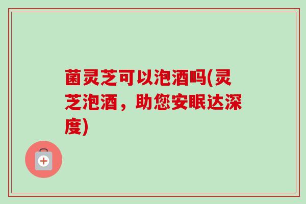 菌灵芝可以泡酒吗(灵芝泡酒,助您安眠达深度) 菌灵芝可以泡酒吗(灵芝泡酒,助您安眠达深度)