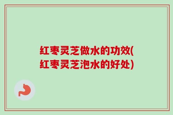 红枣灵芝做水的功效(红枣灵芝泡水的好处) 红枣灵芝做水的功效(红枣灵芝泡水的好处)