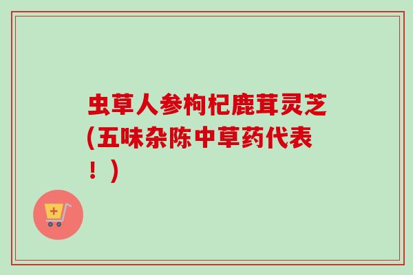 虫草人参枸杞鹿茸灵芝(五味杂陈中草药代表！)
